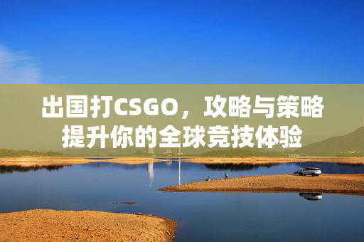 出国打CSGO，攻略与策略提升你的全球竞技体验