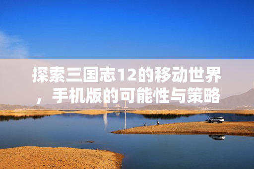 探索三国志12的移动世界，手机版的可能性与策略