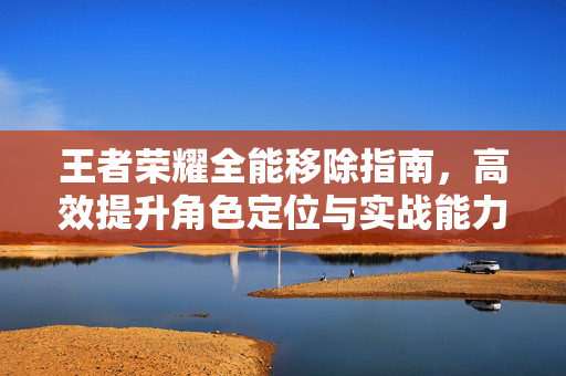 王者荣耀全能移除指南，高效提升角色定位与实战能力的攻略路径