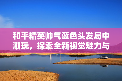 和平精英帅气蓝色头发局中潮玩，探索全新视觉魅力与玩法新机遇