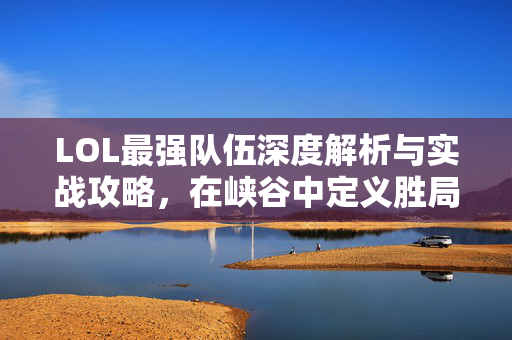 LOL最强队伍深度解析与实战攻略，在峡谷中定义胜局