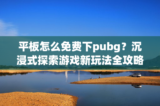 平板怎么免费下pubg？沉浸式探索游戏新玩法全攻略