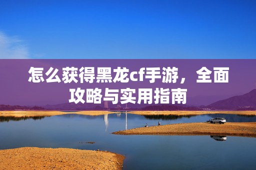 怎么获得黑龙cf手游，全面攻略与实用指南