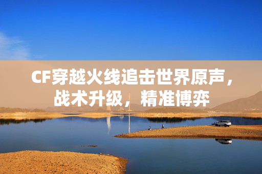 CF穿越火线追击世界原声，战术升级，精准博弈