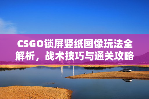 CSGO锁屏竖纸图像玩法全解析，战术技巧与通关攻略指南