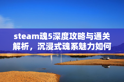 steam魂5深度攻略与通关解析，沉浸式魂系魅力如何被重塑
