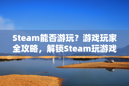 Steam能否游玩？游戏玩家全攻略，解锁Steam玩游戏的正确姿势