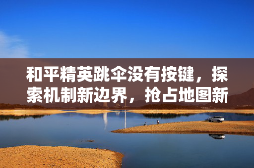 和平精英跳伞没有按键，探索机制新边界，抢占地图新机遇