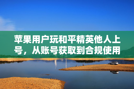 苹果用户玩和平精英他人上号，从账号获取到合规使用的全流程指南