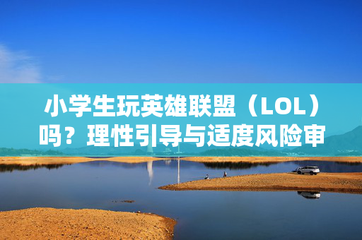小学生玩英雄联盟（LOL）吗？理性引导与适度风险审视