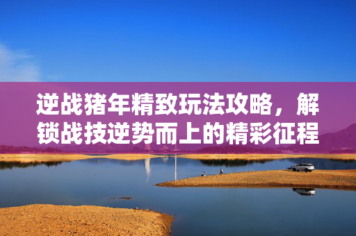 逆战猪年精致玩法攻略，解锁战技逆势而上的精彩征程