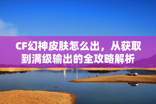 CF幻神皮肤怎么出，从获取到满级输出的全攻略解析
