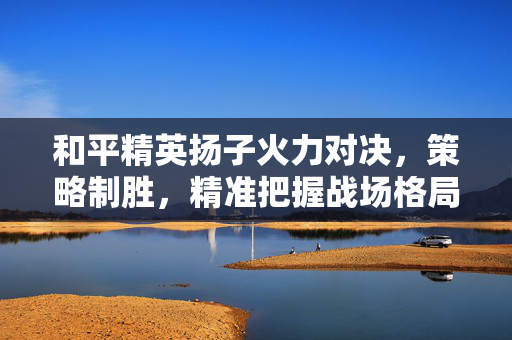 和平精英扬子火力对决，策略制胜，精准把握战场格局