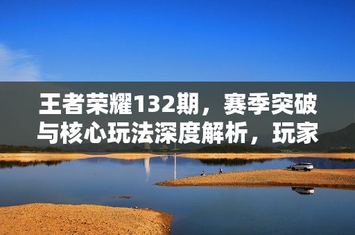 王者荣耀132期，赛季突破与核心玩法深度解析，玩家操作进阶指南