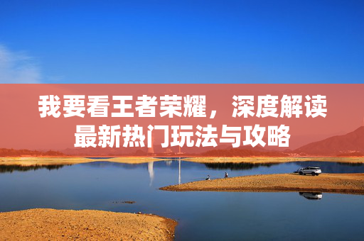 我要看王者荣耀，深度解读最新热门玩法与攻略