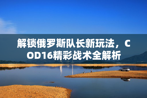 解锁俄罗斯队长新玩法，COD16精彩战术全解析