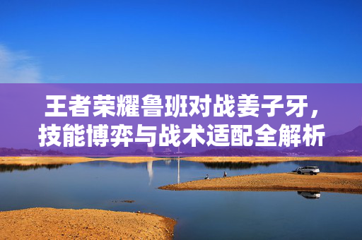王者荣耀鲁班对战姜子牙，技能博弈与战术适配全解析