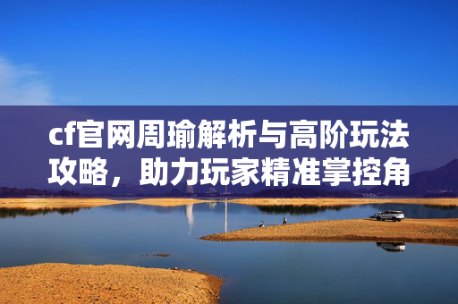 cf官网周瑜解析与高阶玩法攻略，助力玩家精准掌控角色优势