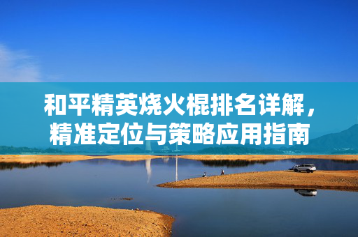 和平精英烧火棍排名详解，精准定位与策略应用指南