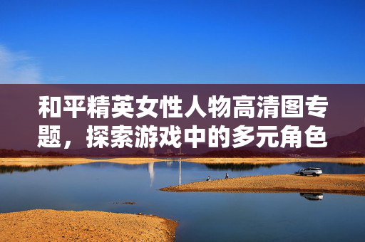 和平精英女性人物高清图专题，探索游戏中的多元角色魅力与策略