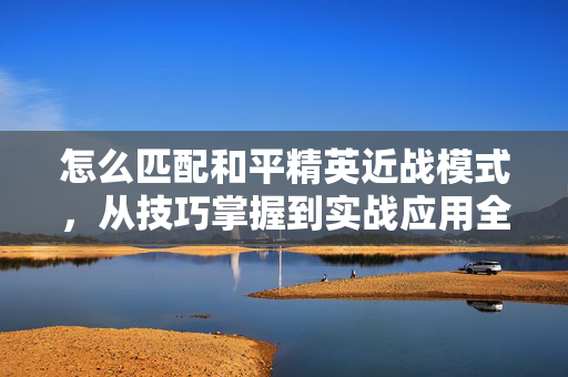 怎么匹配和平精英近战模式，从技巧掌握到实战应用全指南