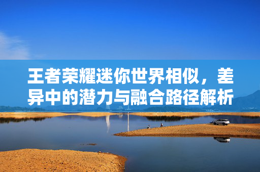 王者荣耀迷你世界相似，差异中的潜力与融合路径解析
