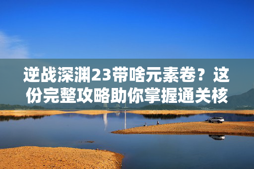 逆战深渊23带啥元素卷？这份完整攻略助你掌握通关核心策略