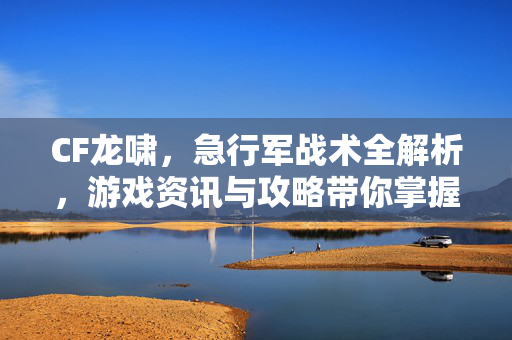 CF龙啸，急行军战术全解析，游戏资讯与攻略带你掌握核心策略