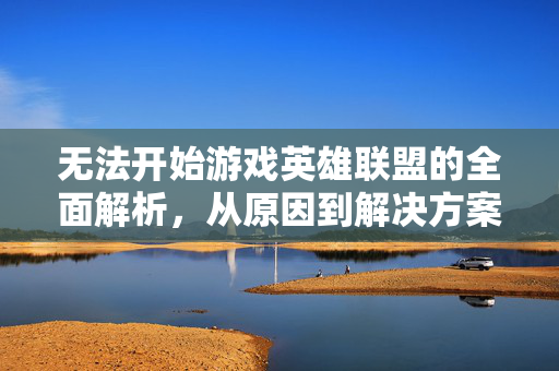 无法开始游戏英雄联盟的全面解析，从原因到解决方案