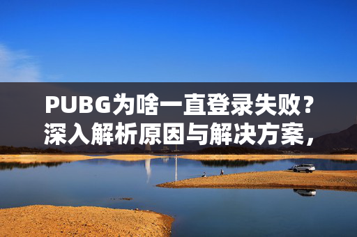 PUBG为啥一直登录失败？深入解析原因与解决方案，助力游戏顺利登录