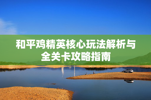和平鸡精英核心玩法解析与全关卡攻略指南