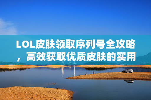 LOL皮肤领取序列号全攻略，高效获取优质皮肤的实用指南