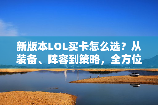 新版本LOL买卡怎么选？从装备、阵容到策略，全方位攻略指南