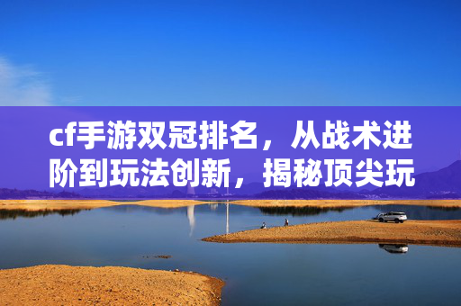 cf手游双冠排名，从战术进阶到玩法创新，揭秘顶尖玩家的通关密码