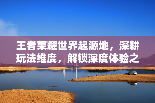 王者荣耀世界起源地，深耕玩法维度，解锁深度体验之旅