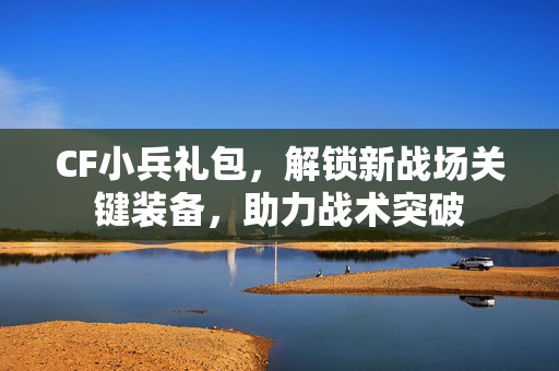 CF小兵礼包，解锁新战场关键装备，助力战术突破
