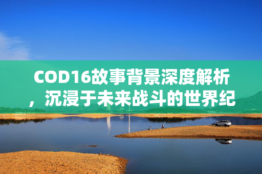 COD16故事背景深度解析，沉浸于未来战斗的世界纪实