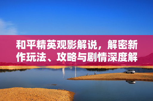 和平精英观影解说，解密新作玩法、攻略与剧情深度解读