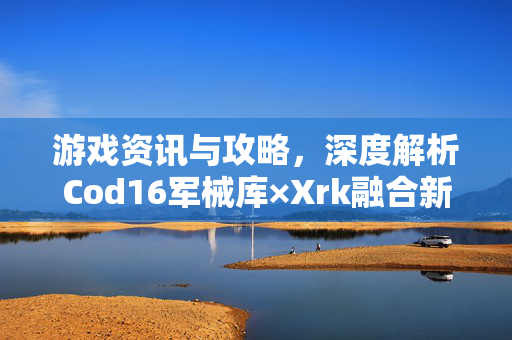 游戏资讯与攻略，深度解析Cod16军械库×Xrk融合新内容