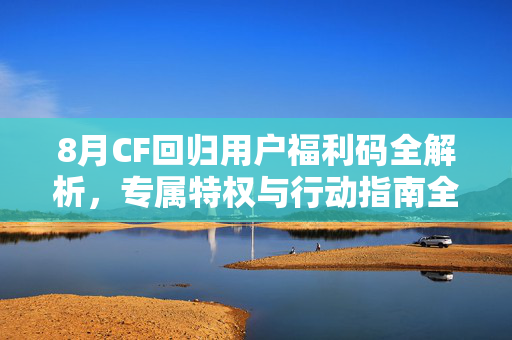 8月CF回归用户福利码全解析，专属特权与行动指南全梳理