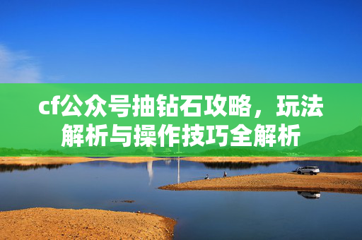 cf公众号抽钻石攻略，玩法解析与操作技巧全解析