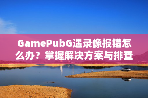 GamePubG遇录像报错怎么办？掌握解决方案与排查技巧