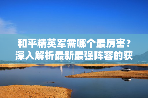 和平精英军需哪个最厉害？深入解析最新最强阵容的获取与策略