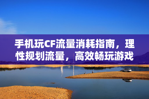 手机玩CF流量消耗指南，理性规划流量，高效畅玩游戏