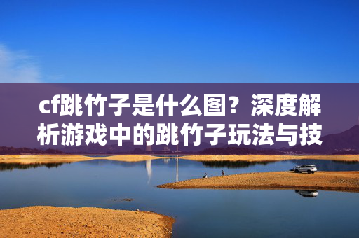 cf跳竹子是什么图？深度解析游戏中的跳竹子玩法与技巧