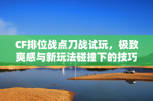 CF排位战点刀战试玩，极致爽感与新玩法碰撞下的技巧揭秘