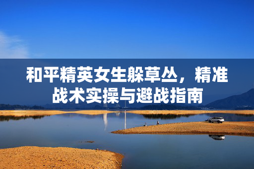 和平精英女生躲草丛，精准战术实操与避战指南