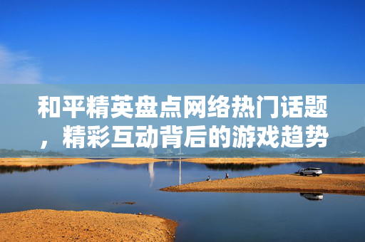 和平精英盘点网络热门话题，精彩互动背后的游戏趋势与玩家洞察