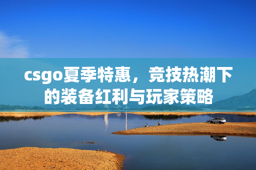 csgo夏季特惠，竞技热潮下的装备红利与玩家策略