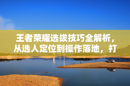 王者荣耀选拔技巧全解析，从选人定位到操作落地，打造高胜率玩家